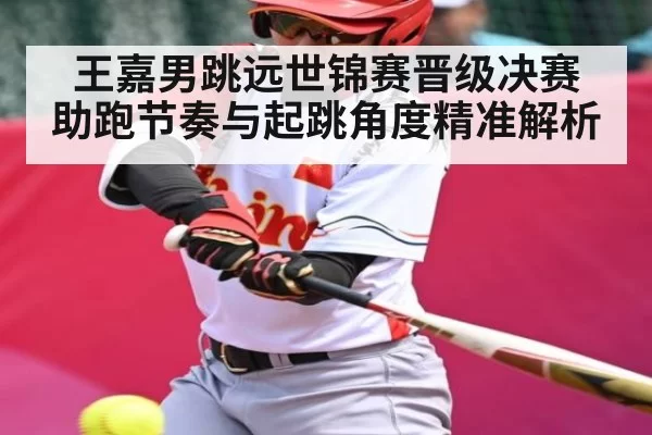 王嘉男跳远世锦赛晋级决赛 助跑节奏与起跳角度精准解析