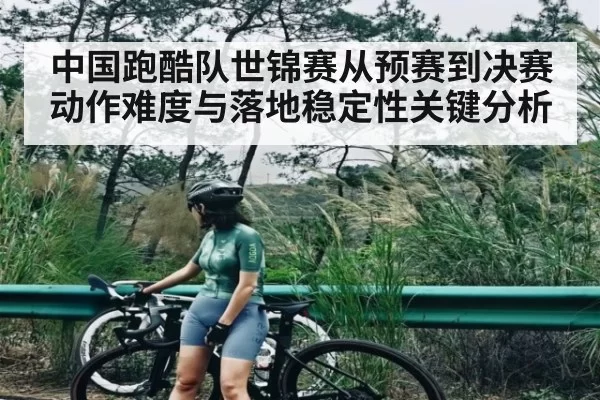 中国跑酷队世锦赛从预赛到决赛动作难度与落地稳定性关键分析