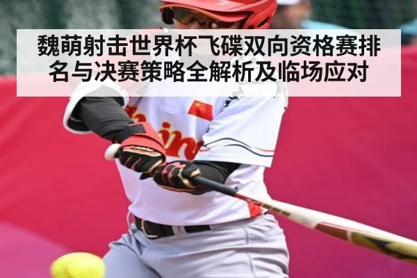 魏萌射击世界杯飞碟双向资格赛排名与决赛策略全解析及临场应对