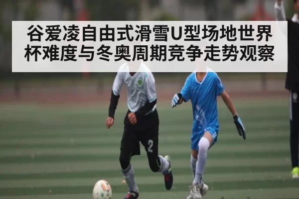 谷爱凌自由式滑雪U型场地世界杯难度与冬奥周期竞争走势观察