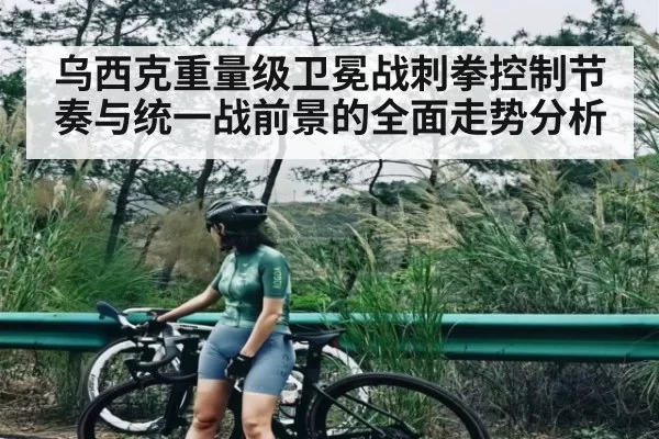 乌西克重量级卫冕战刺拳控制节奏与统一战前景的全面走势分析