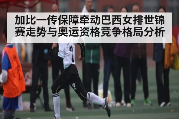 加比一传保障牵动巴西女排世锦赛走势与奥运资格竞争格局分析